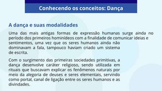 A dança e suas modalidades
Uma das mais antigas formas de expressão humanas surge ainda no
período dos primeiros hominídeos com a finalidade de comunicar ideias e
Conhecendo os conceitos: Dança
sentimentos, uma vez que os seres humanos ainda não
dominavam a fala, tampouco haviam criado um sistema
de escrita.
Com o surgimento das primeiras sociedades primitivas, a
dança desenvolve caráter religioso, sendo utilizada em
rituais que buscavam explicar os fenômenos naturais por
meio da alegoria de deuses e seres elementais, servindo
como portal, canal de ligação entre os seres humanos e as
divindades.
 