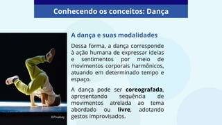 A dança e suas modalidades
Dessa forma, a dança corresponde
à ação humana de expressar ideias
e sentimentos por meio de
movimentos corporais harmônicos,
atuando em determinado tempo e
espaço.
A dança pode ser coreografada,
apresentando sequência de
movimentos atrelada ao tema
abordado ou livre, adotando
gestos improvisados.
Conhecendo os conceitos: Dança
©Pixabay
 