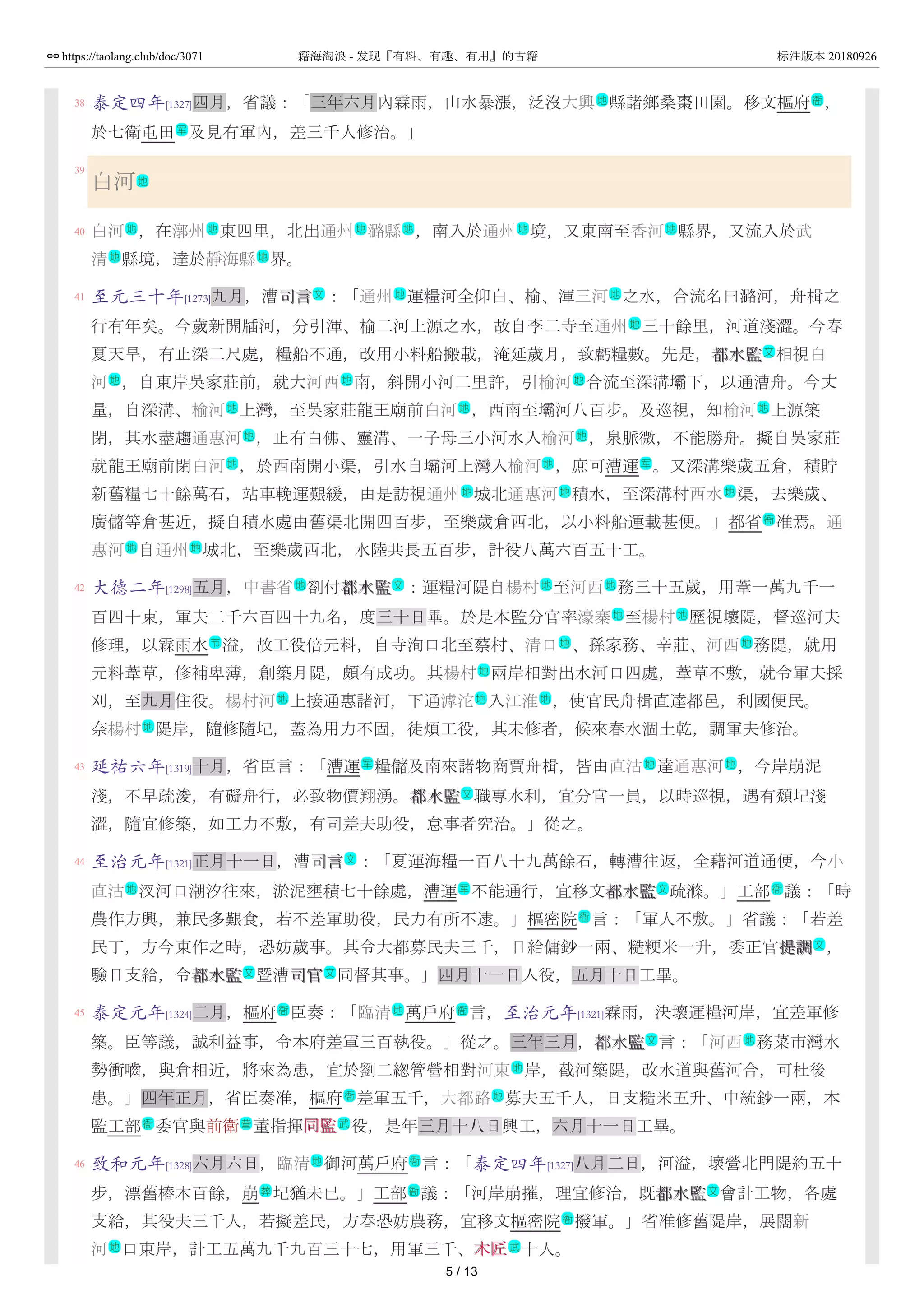 38
39
40
41
42
43
44
45
46
泰定四年[1327]四月，省議：「三年六月內霖雨，山水暴漲，泛沒大興 縣諸鄉桑棗田園。移文樞府 ，
於七衛屯田 及見有軍內，差三千人修治。」
白河
白河 ，在漷州 東四里，北出通州 潞縣 ，南入於通州 境，又東南至香河 縣界，又流入於武
清 縣境，達於靜海縣 界。
至元三十年[1273]九月，漕司言司言 ：「通州 運糧河全仰白、榆、渾三河 之水，合流名曰潞河，舟楫之
行有年矣。今歲新開牐河，分引渾、榆二河上源之水，故自李二寺至通州 三十餘里，河道淺澀。今春
夏天旱，有止深二尺處，糧船不通，改用小料船搬載，淹延歲月，致虧糧數。先是，都水監都水監 相視白
河 ，自東岸吳家莊前，就大河西 南，斜開小河二里許，引榆河 合流至深溝壩下，以通漕舟。今丈
量，自深溝、榆河 上灣，至吳家莊龍王廟前白河 ，西南至壩河八百步。及巡視，知榆河 上源築
閉，其水盡趨通惠河 ，止有白佛、靈溝、一子母三小河水入榆河 ，泉脈微，不能勝舟。擬自吳家莊
就龍王廟前閉白河 ，於西南開小渠，引水自壩河上灣入榆河 ，庶可漕運 。又深溝樂歲五倉，積貯
新舊糧七十餘萬石，站車輓運艱緩，由是訪視通州 城北通惠河 積水，至深溝村西水 渠，去樂歲、
廣儲等倉甚近，擬自積水處由舊渠北開四百步，至樂歲倉西北，以小料船運載甚便。」都省 准焉。通
惠河 自通州 城北，至樂歲西北，水陸共長五百步，計役八萬六百五十工。
大德二年[1298]五月，中書省 劄付都水監都水監 ：運糧河隄自楊村 至河西 務三十五歲，用葦一萬九千一
百四十束，軍夫二千六百四十九名，度三十日畢。於是本監分官率濠寨 至楊村 歷視壞隄，督巡河夫
修理，以霖雨水 溢，故工役倍元料，自寺洵口北至蔡村、清口 、孫家務、辛莊、河西 務隄，就用
元料葦草，修補卑薄，創築月隄，頗有成功。其楊村 兩岸相對出水河口四處，葦草不敷，就令軍夫採
刈，至九月住役。楊村河 上接通惠諸河，下通滹沱 入江淮 ，使官民舟楫直達都邑，利國便民。
奈楊村 隄岸，隨修隨圮，蓋為用力不固，徒煩工役，其未修者，候來春水涸土乾，調軍夫修治。
延祐六年[1319]十月，省臣言：「漕運 糧儲及南來諸物商賈舟楫，皆由直沽 達通惠河 ，今岸崩泥
淺，不早疏浚，有礙舟行，必致物價翔湧。都水監都水監 職專水利，宜分官一員，以時巡視，遇有頹圮淺
澀，隨宜修築，如工力不敷，有司差夫助役，怠事者究治。」從之。
至治元年[1321]正月十一日，漕司言司言 ：「夏運海糧一百八十九萬餘石，轉漕往返，全藉河道通便，今小
直沽 汊河口潮汐往來，淤泥壅積七十餘處，漕運 不能通行，宜移文都水監都水監 疏滌。」工部 議：「時
農作方興，兼民多艱食，若不差軍助役，民力有所不逮。」樞密院 言：「軍人不敷。」省議：「若差
民丁，方今東作之時，恐妨歲事。其令大都募民夫三千，日給傭鈔一兩、糙粳米一升，委正官提調提調 ，
驗日支給，令都水監都水監 暨漕司官司官 同督其事。」四月十一日入役，五月十日工畢。
泰定元年[1324]二月，樞府 臣奏：「臨清 萬戶府 言，至治元年[1321]霖雨，決壞運糧河岸，宜差軍修
築。臣等議，誠利益事，令本府差軍三百執役。」從之。三年三月，都水監都水監 言：「河西 務菜市灣水
勢衝嚙，與倉相近，將來為患，宜於劉二緫管營相對河東 岸，截河築隄，改水道與舊河合，可杜後
患。」四年正月，省臣奏准，樞府 差軍五千，大都路 募夫五千人，日支糙米五升、中統鈔一兩，本
監工部 委官與前衛 董指揮同監同監 役，是年三月十八日興工，六月十一日工畢。
致和元年[1328]六月六日，臨清 御河萬戶府 言：「泰定四年[1327]八月二日，河溢，壞營北門隄約五十
步，漂舊樁木百餘，崩 圮猶未已。」工部 議：「河岸崩摧，理宜修治，既都水監都水監 會計工物，各處
支給，其役夫三千人，若擬差民，方春恐妨農務，宜移文樞密院 撥軍。」省准修舊隄岸，展闊新
河 口東岸，計工五萬九千九百三十七，用軍三千、木匠木匠 十人。
地 衙
军
地
地 地 地 地 地 地
地 地
文 地 地
地
文
地 地 地
地 地 地
地 地
地 地 军
地 地 地
衙
地 地
地 文 地 地
地 地
节 地 地
地
地 地 地
地
军 地 地
文
文
地 军 文 衙
衙
文
文 文
衙 地 衙
文 地
地
衙 地
衙 营 武
地 衙
葬 衙 文
衙
地 武
5 / 13
https://taolang.club/doc/3071 籍海淘浪 - 发现『有料、有趣、有用』的古籍 标注版本 20180926
 