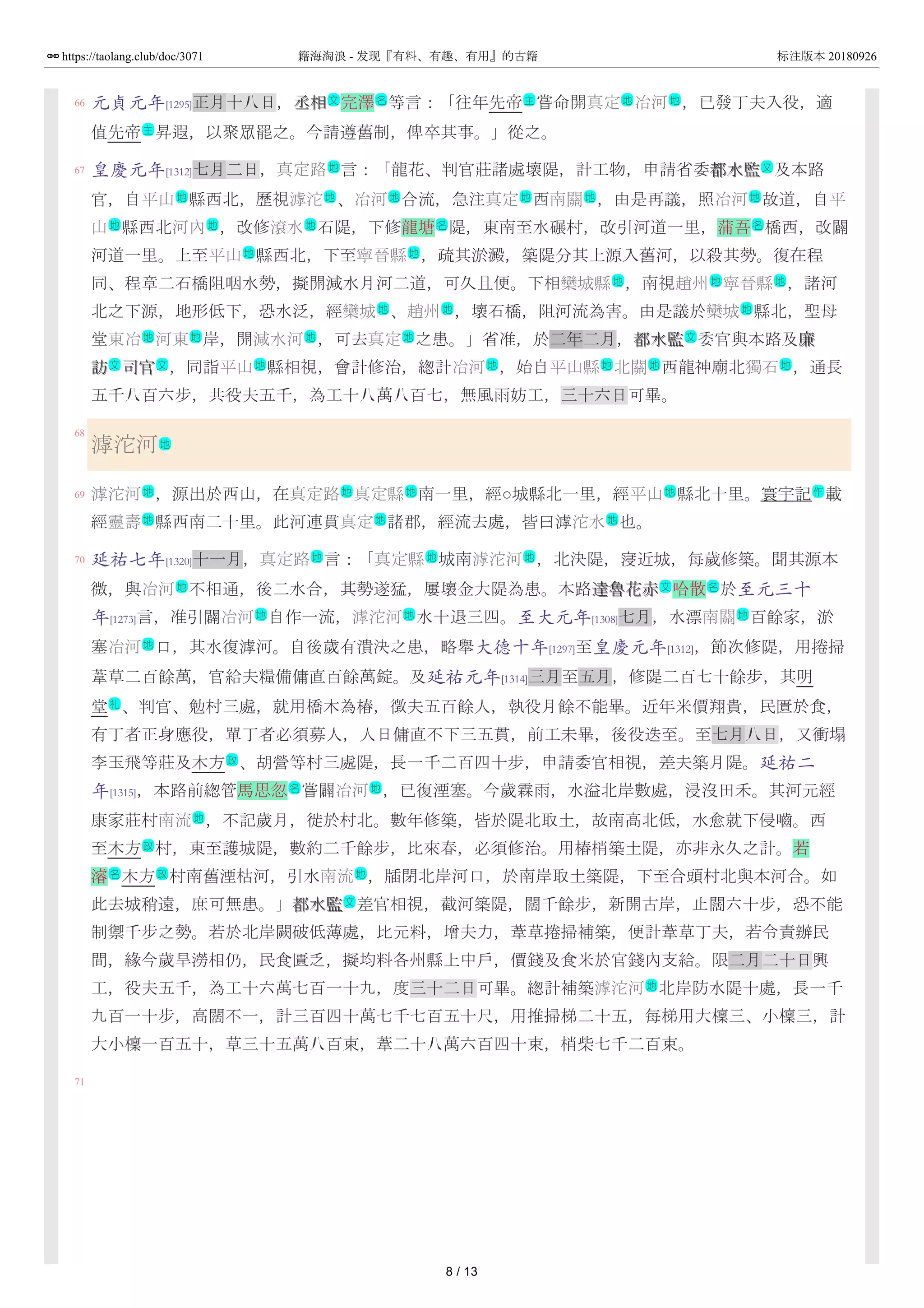 66
67
68
69
70
71
元貞元年[1295]正月十八日，丞相丞相 完澤 等言：「往年先帝 嘗命開真定 冶河 ，已發丁夫入役，適
值先帝 昇遐，以聚眾罷之。今請遵舊制，俾卒其事。」從之。
皇慶元年[1312]七月二日，真定路 言：「龍花、判官莊諸處壞隄，計工物，申請省委都水監都水監 及本路
官，自平山 縣西北，歷視滹沱 、冶河 合流，急注真定 西南關 ，由是再議，照冶河 故道，自平
山 縣西北河內 ，改修滾水 石隄，下修龍塘 隄，東南至水碾村，改引河道一里，蒲吾 橋西，改闢
河道一里。上至平山 縣西北，下至寧晉縣 ，疏其淤澱，築隄分其上源入舊河，以殺其勢。復在程
同、程章二石橋阻咽水勢，擬開減水月河二道，可久且便。下相欒城縣 ，南視趙州 寧晉縣 ，諸河
北之下源，地形低下，恐水泛，經欒城 、趙州 ，壞石橋，阻河流為害。由是議於欒城 縣北，聖母
堂東冶 河東 岸，開減水河 ，可去真定 之患。」省准，於二年二月，都水監都水監 委官與本路及廉廉
訪訪 司官司官 ，同詣平山 縣相視，會計修治，緫計冶河 ，始自平山縣 北關 西龍神廟北獨石 ，通長
五千八百六步，共役夫五千，為工十八萬八百七，無風雨妨工，三十六日可畢。
滹沱河
滹沱河 ，源出於西山，在真定路 真定縣 南一里，經○城縣北一里，經平山 縣北十里。寰宇記 載
經靈壽 縣西南二十里。此河連貫真定 諸郡，經流去處，皆曰滹沱水 也。
延祐七年[1320]十一月，真定路 言：「真定縣 城南滹沱河 ，北決隄，寖近城，每歲修築。聞其源本
微，與冶河 不相通，後二水合，其勢遂猛，屢壞金大隄為患。本路達魯花赤達魯花赤 哈散 於至元三十
年[1273]言，准引闢冶河 自作一流，滹沱河 水十退三四。至大元年[1308]七月，水漂南關 百餘家，淤
塞冶河 口，其水復滹河。自後歲有潰決之患，略舉大德十年[1297]至皇慶元年[1312]，節次修隄，用捲掃
葦草二百餘萬，官給夫糧備傭直百餘萬錠。及延祐元年[1314]三月至五月，修隄二百七十餘步，其明
堂 、判官、勉村三處，就用橋木為樁，徵夫五百餘人，執役月餘不能畢。近年米價翔貴，民匱於食，
有丁者正身應役，單丁者必須募人，人日傭直不下三五貫，前工未畢，後役迭至。至七月八日，又衝塌
李玉飛等莊及木方 、胡營等村三處隄，長一千二百四十步，申請委官相視，差夫築月隄。延祐二
年[1315]，本路前緫管馬思忽 嘗闢冶河 ，已復湮塞。今歲霖雨，水溢北岸數處，浸沒田禾。其河元經
康家莊村南流 ，不記歲月，徙於村北。數年修築，皆於隄北取土，故南高北低，水愈就下侵嚙。西
至木方 村，東至護城隄，數約二千餘步，比來春，必須修治。用樁梢築土隄，亦非永久之計。若
濬 木方 村南舊湮枯河，引水南流 ，牐閉北岸河口，於南岸取土築隄，下至合頭村北與本河合。如
此去城稍遠，庶可無患。」都水監都水監 差官相視，截河築隄，闊千餘步，新開古岸，止闊六十步，恐不能
制禦千步之勢。若於北岸闕破低薄處，比元料，增夫力，葦草捲掃補築，便計葦草丁夫，若令責辦民
間，緣今歲旱澇相仍，民食匱乏，擬均料各州縣上中戶，價錢及食米於官錢內支給。限二月二十日興
工，役夫五千，為工十六萬七百一十九，度三十二日可畢。緫計補築滹沱河 北岸防水隄十處，長一千
九百一十步，高闊不一，計三百四十萬七千七百五十尺，用推掃梯二十五，每梯用大檁三、小檁三，計
大小檁一百五十，草三十五萬八百束，葦二十八萬六百四十束，梢柴七千二百束。
文 名 主 地 地
主
地 文
地 地 地 地 地 地
地 地 地 名 名
地 地
地 地 地
地 地 地
地 地 地 地 文
文 文 地 地 地 地 地
地
地 地 地 地 作
地 地 地
地 地 地
地 文 名
地 地 地
地
礼
政
名 地
地
政
名 政 地
文
地
8 / 13
https://taolang.club/doc/3071 籍海淘浪 - 发现『有料、有趣、有用』的古籍 标注版本 20180926
 