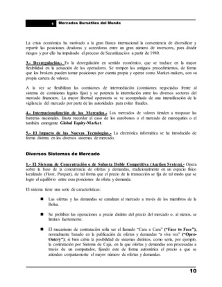 ____________________________________________________
Mercados Bursátiles del Mundo
____________________________________________________
10
1
La crisis económica ha motivado a la gran Banca internacional la conveniencia de diversificar y
repartir las posiciones deudoras y acreedoras entre un gran número de inversores, para dividir
riesgos y por ello ha impulsado el proceso de Securitización a partir de 1980.
3.- Desregulación.- Es la desregulación en sentido económico, que se traduce en la mayor
flexibilidad en la actuación de los operadores. Se rompen los antiguos procedimientos, de forma
que los brokers pueden tomar posiciones por cuenta propia y operar como Market-makers, con su
propia cartera de valores.
A la vez se flexibilizan las comisiones de intermediación (comisiones negociadas frente al
sistema de comisiones legales fijas) y se potencia la interrelación entre los diversos sectores del
mercado financiero. La mayor libertad operatoria se ve acompañada de una intensificación de la
vigilancia del mercado por parte de las autoridades para evitar fraudes.
4.- Internacionalización de los Mercados.- Los mercados de valores tienden a traspasar las
barreras nacionales. Basta recordar el caso de los eurobonos o el mercado de euroequities o el
también emergente Global Equity-Market.
5.- El Impacto de las Nuevas Tecnologías.- La electrónica informática se ha introducido de
forma distinta en los diversos sistemas de mercado.
Diversos Sistemas de Mercado
1.- El Sistema de Concentración o de Subasta Doble Competitiva (Auction System).- Opera
sobre la base de la concurrencia de ofertas y demandas, tradicionalmente en un espacio físico
localizado (Floor, Parquet), de tal forma que el precio de la transacción se fija de tal modo que se
logre el equilibrio entre esas posiciones de oferta y demanda.
El sistema tiene una serie de características:
 Las ofertas y las demandas se canalizan al mercado a través de los miembros de la
Bolsa.
 Se prohíben las operaciones a precio distinto del precio del mercado o, al menos, se
limitan fuertemente.
 El mecanismo de contratación solía ser el llamado “Cara a Cara” (“Face to Face”),
normalmente basado en la publicación de ofertas y demandas “a viva voz” (“Open-
Outcry”); si bien cabía la posibilidad de sistemas distintos, como sería, por ejemplo,
la contratación por Sistema de Caja, en la que ofertas y demandas son procesadas a
través de un computador, fijando este de forma automática el precio a que se
atienden conjuntamente el mayor número de ofertas y demandas.
 
