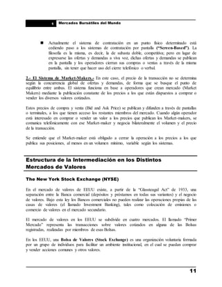____________________________________________________
Mercados Bursátiles del Mundo
____________________________________________________
11
1
 Actualmente el sistema de contratación en un punto físico determinado está
cediendo paso a los sistemas de contratación por pantalla (“Screen-Based”). La
filosofía es la misma, es decir, la de subasta doble, competitiva; pero en lugar de
expresarse las ofertas y demandas a viva voz, dichas ofertas y demandas se publican
en la pantalla y los operadores cierran sus compras o ventas a través de la misma
pantalla, sin tener que hacer uso del cierre telefónico o verbal.
2.- El Sistema de Market-Makers.- En este caso, el precio de la transacción no se determina
según la concurrencia global de ofertas y demandas, de forma que se busque el punto de
equilibrio entre ambas. El sistema funciona en base a operadores que crean mercado (Market
Makers) mediante la publicación constante de los precios a los que están dispuestos a comprar o
vender los diversos valores cotizados.
Estos precios de compra y venta (Bid and Ask Price) se publican y difunden a través de pantallas
o terminales, a los que tienen acceso los restantes miembros del mercado. Cuando algún operador
está interesado en comprar o vender un valor a los precios que publican los Market-makers, se
comunica telefónicamente con ese Market-maker y negocia bilateralmente el volumen y el precio
de la transacción.
Se entiende que el Market-maker está obligado a cerrar la operación a los precios a los que
publica sus posiciones, al menos en un volumen mínimo, variable según los sistemas.
Estructura de la Intermediación en los Distintos
Mercados de Valores
The New York Stock Exchange (NYSE)
En el mercado de valores de EEUU existe, a partir de la “Glassteagal Act” de 1933, una
separación entre la Banca comercial (depósitos y préstamos en todas sus variantes) y el negocio
de valores. Bajo esta ley los Bancos comerciales no pueden realizar las operaciones propias de las
casas de valores (el llamado Investment Banking), tales como colocación de emisiones o
comercio de valores en el mercado secundario.
El mercado de valores en los EEUU se subdivide en cuatro mercados. El llamado “Primer
Mercado” representa las transacciones sobre valores cotizados en alguna de las Bolsas
registradas, realizadas por miembros de esas Bolsas.
En los EEUU, una Bolsa de Valores (Stock Exchange) es una organización voluntaria formada
por un grupo de individuos para facilitar un ambiente institucional, en el cual se puedan comprar
y vender acciones comunes y otros valores.
 