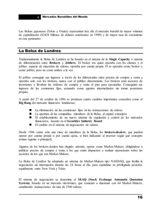 ____________________________________________________
Mercados Bursátiles del Mundo
____________________________________________________
16
1
Las Bolsas japonesas (Tokio y Osaka) representan hoy día el mercado bursátil de mayor volumen
de capitalización ($3428 billones de dólares americanos en 1990) y de mayor tasa de crecimiento
en este parámetro.
La Bolsa de Londres
Tradicionalmente la Bolsa de Londres se ha basado en el sistema de la Single Capacity o sistema
de diferenciación entre Brokers y Jobbers. El broker era quien operaba con los clientes y el
jobber, especie de mayorista de valores, operaba por cuenta propia. O se operaba como broker o
como jobber, pero no como ambos a la vez.
El jobber conseguía sus ingresos a través de los diferenciales entre precios de compra y venta y
operaba solo con los brokers, nunca con el público directamente. Los brokers eran asesores de
inversiones y llevaban las órdenes de compra y venta al piso para ejecutarlas. Conseguían sus
ingresos de las comisiones fijas, actuando como agentes intermediarios sin tomar posiciones
propias.
A partir del 27 de octubre de 1986 se producen cuatro cambios importantes conocidos como el
Big Bang del mercado financiero londinense:
 La eliminación de las comisiones fijas en las transacciones de valores
 La apertura de las compañías, miembros de la Bolsa, al capital extranjero
 El establecimiento de un nuevo sistema de regulación y control de los mercados
financieros, basado en el Securities Industry Board
 El cambio en el sistema de negociación de valores
Desde 1986 existe solo una clase de miembros de la Bolsa, los brokers-dealers, que pueden
operar por cuenta propia o por cuenta ajena, si bien indicando al inversor según qué concepto
actúan (agente o principal).
Algunos de los brokers-dealers han elegido, además, operar como Market-Makers, obligándose a
publicar precios de compra y venta a los que están dispuestos a realizar operaciones sobre las
acciones de los que son Market-Makers.
La Bolsa de Londres ha adoptado un sistema de Market-Makers tipo NASDAQ, que facilita la
negociación sin interrupción durante las 24 horas al día, para capitalizar su privilegiada posición,
equidistante entre New York y Tokio.
El sistema de negociación se denomina el SEAQ (Stock Exchange Automatic Quotation
System), basado en un mercado electrónico, que comenzó a funcionar con 64 Market-Makers,
canalizando transacciones de más de 3500 valores.
 