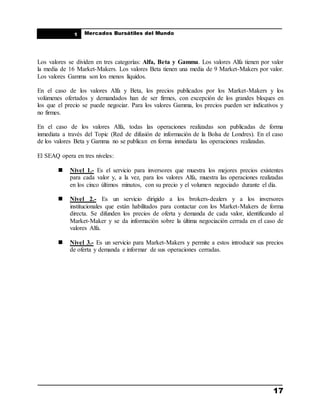 ____________________________________________________
Mercados Bursátiles del Mundo
____________________________________________________
17
1
Los valores se dividen en tres categorías: Alfa, Beta y Gamma. Los valores Alfa tienen por valor
la media de 16 Market-Makers. Los valores Beta tienen una media de 9 Market-Makers por valor.
Los valores Gamma son los menos líquidos.
En el caso de los valores Alfa y Beta, los precios publicados por los Market-Makers y los
volúmenes ofertados y demandados han de ser firmes, con excepción de los grandes bloques en
los que el precio se puede negociar. Para los valores Gamma, los precios pueden ser indicativos y
no firmes.
En el caso de los valores Alfa, todas las operaciones realizadas son publicadas de forma
inmediata a través del Topic (Red de difusión de información de la Bolsa de Londres). En el caso
de los valores Beta y Gamma no se publican en forma inmediata las operaciones realizadas.
El SEAQ opera en tres niveles:
 Nivel 1.- Es el servicio para inversores que muestra los mejores precios existentes
para cada valor y, a la vez, para los valores Alfa, muestra las operaciones realizadas
en los cinco últimos minutos, con su precio y el volumen negociado durante el día.
 Nivel 2.- Es un servicio dirigido a los brokers-dealers y a los inversores
institucionales que están habilitados para contactar con los Market-Makers de forma
directa. Se difunden los precios de oferta y demanda de cada valor, identificando al
Market-Maker y se da información sobre la última negociación cerrada en el caso de
valores Alfa.
 Nivel 3.- Es un servicio para Market-Makers y permite a estos introducir sus precios
de oferta y demanda e informar de sus operaciones cerradas.
 