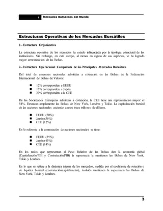 ____________________________________________________
Mercados Bursátiles del Mundo
____________________________________________________
3
1
Estructuras Operativas de los Mercados Bursátiles
1.- Estructura Organizativa
La estructura operativa de los mercados ha estado influenciada por la tipología estructural de las
instituciones. Sin embargo, en este campo, al menos en alguno de sus aspectos, se ha logrado
mayor armonización de las Bolsas.
2.- Estructura Operacional Comparada de los Principales Mercados Bursátiles
Del total de empresas nacionales admitidas a cotización en las Bolsas de la Federación
Internacional de Bolsas de Valores:
 12% corresponden a EEUU
 13% corresponden a Japón
 30% corresponden a la CEE
De las Sociedades Extranjeras admitidas a cotización, la CEE tiene una representación mayor: el
54%. Destacan ampliamente las Bolsas de New York, Londres y Tokio. La capitalización bursátil
de las acciones nacionales asciende a unos trece trillones de dólares.
 EEUU (20%)
 Japón (56%)
 CEE (12%)
En lo referente a la contratación de acciones nacionales se tiene:
 EEUU (25%)
 Japón (45%)
 CEE (14%)
En los ratios que representan el Peso Relativo de las Bolsas den la economía global
(Capitalización/PIB y Contratación/PIB) la supremacía la mantienen las Bolsas de New York,
Tokio y Londres.
En lo que se refiere a la dinámica interna de los mercados, medida por el coeficiente de rotación o
de liquidez bursátil (contratación/capitalización), también mantienen la supremacía las Bolsas de
New York, Tokio y Londres.
 