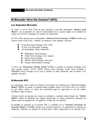 ____________________________________________________
Mercados Bursátiles del Mundo
____________________________________________________
5
1
El Mercado “Over the Counter” (OTC)
Los Segundos Mercados
En 1840 se creó en New York un nuevo Mercado al aire libre denominado “Outdoor Club
Market”, con el propósito de evitar los inconvenientes de la excesiva rigidez en la admisión de
valores por el NYSE y prolongar las Sesiones de contratación.
En 1953, dicho mercado pasa a denominarse “American Stock Exchange” (AMEX), nombre que
conserva hasta el día de hoy. También se consideran como segundos mercados:
 El National Stock Exchange (New York)
 El New York Mercantile Exchange
 Las denominadas Bolsas Regionales:
 Philadelphia Stock Exchange
 Pacific Stock Exchange (Los Angeles)
 Boston Stock Exchange
 Midwest Stock Exchange (San Luis)
 Chicago Board Options Exchange
A través del “Intermarket Trading System” (I.T.S.) se produjo la conexión automática entre
cinco grandes centros: NYSE, AMEX, Boston Stock Exchange, Pacific Stock Exchange y
Philadelphia Stock Exchange, con lo que se produce el enlace electrónico entre el primero y los
segundos mercados.
El Mercado OTC
Las operaciones sobre valores no cotizados en las Bolsas son realizadas en el “Over the Counter
Market” (OTC); así mismo, se negocian títulos admitidos tanto en el NYSE como en el AMEX,
ya que dichos centros no tienen una exclusividad legal de negociación ni con los dealers
prohibición legal de operar.
Comenzó siendo un mercado para valores no admitidos a cotización oficial formado por “Market
Makers” (firmas de individuos que realizan transacciones en valores específicos), operando por
cuenta propia, sin organización, ni regulación, ni lugar fijo de cotización.
El privilegio de participar en el mercado OTC es conferido por la “Nacional Association de
Securities Dealers” (NASD), basado en la solvencia financiera y la aprobación de exámenes de
calificación. Solamente un miembro de NASD puede realizar transacciones en el mercado OTC.
 