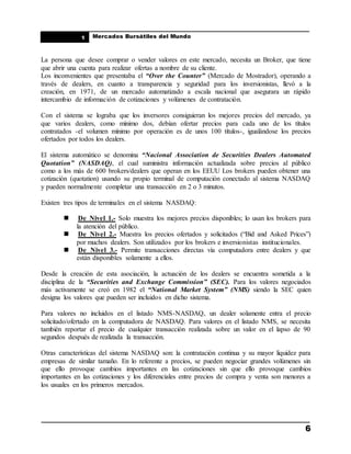 ____________________________________________________
Mercados Bursátiles del Mundo
____________________________________________________
6
1
La persona que desee comprar o vender valores en este mercado, necesita un Broker, que tiene
que abrir una cuenta para realizar ofertas a nombre de su cliente.
Los inconvenientes que presentaba el “Over the Counter” (Mercado de Mostrador), operando a
través de dealers, en cuanto a transparencia y seguridad para los inversionistas, llevó a la
creación, en 1971, de un mercado automatizado a escala nacional que asegurara un rápido
intercambio de información de cotizaciones y volúmenes de contratación.
Con el sistema se lograba que los inversores consiguieran los mejores precios del mercado, ya
que varios dealers, como mínimo dos, debían ofertar precios para cada uno de los títulos
contratados -el volumen mínimo por operación es de unos 100 títulos-, igualándose los precios
ofertados por todos los dealers.
El sistema automático se denomina “Nacional Association de Securities Dealers Automated
Quotation” (NASDAQ), el cual suministra información actualizada sobre precios al público
como a los más de 600 brokers/dealers que operan en los EEUU Los brokers pueden obtener una
cotización (quotation) usando su propio terminal de computación conectado al sistema NASDAQ
y pueden normalmente completar una transacción en 2 o 3 minutos.
Existen tres tipos de terminales en el sistema NASDAQ:
 De Nivel 1.- Solo muestra los mejores precios disponibles; lo usan los brokers para
la atención del público.
 De Nivel 2.- Muestra los precios ofertados y solicitados (“Bid and Asked Prices”)
por muchos dealers. Son utilizados por los brokers e inversionistas institucionales.
 De Nivel 3.- Permite transacciones directas vía computadora entre dealers y que
están disponibles solamente a ellos.
Desde la creación de esta asociación, la actuación de los dealers se encuentra sometida a la
disciplina de la “Securities and Exchange Commission” (SEC). Para los valores negociados
más activamente se creó en 1982 el “National Market System” (NMS) siendo la SEC quien
designa los valores que pueden ser incluidos en dicho sistema.
Para valores no incluidos en el listado NMS-NASDAQ, un dealer solamente entra el precio
solicitado/ofertado en la computadora de NASDAQ. Para valores en el listado NMS, se necesita
también reportar el precio de cualquier transacción realizada sobre un valor en el lapso de 90
segundos después de realizada la transacción.
Otras características del sistema NASDAQ son: la contratación continua y su mayor liquidez para
empresas de similar tamaño. En lo referente a precios, se pueden negociar grandes volúmenes sin
que ello provoque cambios importantes en las cotizaciones sin que ello provoque cambios
importantes en las cotizaciones y los diferenciales entre precios de compra y venta son menores a
los usuales en los primeros mercados.
 