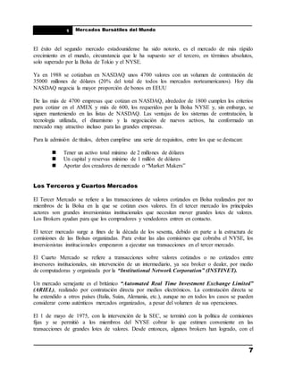 ____________________________________________________
Mercados Bursátiles del Mundo
____________________________________________________
7
1
El éxito del segundo mercado estadounidense ha sido notorio, es el mercado de más rápido
crecimiento en el mundo, circunstancia que le ha supuesto ser el tercero, en términos absolutos,
solo superado por la Bolsa de Tokio y el NYSE.
Ya en 1988 se cotizaban en NASDAQ unos 4700 valores con un volumen de contratación de
35000 millones de dólares (20% del total de todos los mercados norteamericanos). Hoy día
NASDAQ negocia la mayor proporción de bonos en EEUU
De las más de 4700 empresas que cotizan en NASDAQ, alrededor de 1800 cumplen los criterios
para cotizar en el AMEX y más de 600, los requeridos por la Bolsa NYSE y, sin embargo, se
siguen manteniendo en las listas de NASDAQ. Las ventajas de los sistemas de contratación, la
tecnología utilizada, el dinamismo y la negociación de nuevos activos, ha conformado un
mercado muy atractivo incluso para las grandes empresas.
Para la admisión de títulos, deben cumplirse una serie de requisitos, entre los que se destacan:
 Tener un activo total mínimo de 2 millones de dólares
 Un capital y reservas mínimo de 1 millón de dólares
 Aportar dos creadores de mercado o “Market Makers”
Los Terceros y Cuartos Mercados
El Tercer Mercado se refiere a las transacciones de valores cotizados en Bolsa realizados por no
miembros de la Bolsa en la que se cotizan esos valores. En el tercer mercado los principales
actores son grandes inversionistas institucionales que necesitan mover grandes lotes de valores.
Los Brokers ayudan para que los compradores y vendedores entren en contacto.
El tercer mercado surge a fines de la década de los sesenta, debido en parte a la estructura de
comisiones de las Bolsas organizadas. Para evitar las alas comisiones que cobraba el NYSE, los
inversionistas institucionales empezaron a ejecutar sus transacciones en el tercer mercado.
El Cuarto Mercado se refiere a transacciones sobre valores cotizados o no cotizados entre
inversores institucionales, sin intervención de un intermediario, ya sea broker o dealer, por medio
de computadoras y organizada por la “Institutional Network Corporation” (INSTINET).
Un mercado semejante es el británico “Automated Real Time Investment Exchange Limited”
(ARIEL), realizado por contratación directa por medios electrónicos. La contratación directa se
ha extendido a otros países (Italia, Suiza, Alemania, etc.), aunque no en todos los casos se pueden
considerar como auténticos mercados organizados, a pesar del volumen de sus operaciones.
El 1 de mayo de 1975, con la intervención de la SEC, se terminó con la política de comisiones
fijas y se permitió a los miembros del NYSE cobrar lo que estimen conveniente en las
transacciones de grandes lotes de valores. Desde entonces, algunos brokers han logrado, con el
 