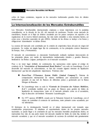 ____________________________________________________
Mercados Bursátiles del Mundo
____________________________________________________
8
1
cobro de bajas comisiones, negociar en los mercados tradicionales grandes lotes de clientes
institucionales.
La Internacionalización de los Mercados Extrabursátiles
Los Mercados Extrabursátiles internacionales empiezan a tomar importancia con la paulatina
consolidación, en la década de los 60, del mercado de eurobonos. Nacido como mercado de
eurodólares, basado en el flujo de dólares circulando por los países europeos sin sujeción a las
regulaciones de la reserva federal americana, fue más tarde extendido a otras monedas fuertes, así
como ecus y derechos especiales de giro (DEG). Además de las divisas se incluye a los bonos y
obligaciones denominados en dichas divisas.
La esencia del mercado está constituida por la emisión de empréstitos fuera del país de origen del
prestatario. Se realiza sin ningún lugar fijo de contratación, en los principales centros financieros
de Europa, Asia y Norteamérica.
El mercado de euroemisiones es claramente Extrabursátil, realizado mediante interconexión de
las principales plazas, por medio de intermediarios institucionales (dealers y grandes Bancos),
limitándose las Bolsas a alguna participación en el mercado secundario.
Pese a no tener lugar definido de contratación, las operaciones están sujetas al código de
conducta de la “Association of International Bond Dealers” con sede en Luxemburgo. Con el
desarrollo del mercado de euroemisiones, se han ido creando algunos sistemas de liquidación
internacional que han ido adquiriendo importancia. Podemos citar:
 Euro-Clear (“Clearance System Public Limited Company”), Sistema de
compensación internacional de valores mobiliarios por anotaciones en cuenta
apoyado en una red de Bancos de diferentes países y gestionado por la Banca
Morgan de Bruselas.
 En Luxemburgo tiene su sede la “Centrale de Livrasion des Valeurs Mobiliers,
S.A.”, constituida también por un grupo de Bancos para gestión de títulos de
liquidación de transacciones, tanto en el mercado primario como en el secundario,
bajo la dirección del Instituto Monetario Luxemburgués.
 En 1977 aparece EUREX, creado por la Fiduciaria General de Luxemburgo, con el
objeto de centralizar el comercio de eurobonos, tanto primario como secundario, por
vía informática.
El fenómeno de la desintegración bursátil en el plano internacional está tomando unas
considerables proporciones. Si añadimos al experimentado dentro de los propios mercados
nacionales, se puede llegar a la conclusión de que los mercados bursátiles propiamente dichos, no
representan hoy más de una parte menor del mercado mundial de títulos de renta fija, incluido el
mercado secundario y que en el mercado secundario de acciones (la actividad más genuinamente
 