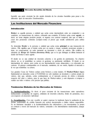 ____________________________________________________
Mercados Bursátiles del Mundo
____________________________________________________
9
1
bursátil), una parte creciente ha ido siendo detraída de los circuitos bursátiles para pasar a los
diferentes tipos de mercados Extrabursátiles.
Las Instituciones del Mercado Financiero
Introducción
Broker es aquella persona o entidad que actúa como intermediario entre un comprador y un
vendedor, en transacciones de valores, cobrando una comisión. El broker actúa como agente, es
decir, no toma ninguna posición propia, ni siquiera con carácter temporal, sino que se limita a
casar dos posiciones contrarias (compra-venta) al precio que resulte satisfactorio para ambas
partes.
Se denomina Dealer a la persona o entidad que actúa como principal en una transacción de
valores. Ello significa que el dealer actúa por su cuenta y riesgo, tomando posiciones propias y
tiene, en consecuencia, en cada momento un inventario o stock de valores. Ello conlleva un
elemento de Riesgo de Cartera (Inventory Risk), que es lo que distingue en última instancia al
dealer del broker o mero agente.
El dealer no es una entidad de inversión colectiva o de gestión de patrimonios. Su objetivo
directo no es ni rentabilizar su cartera ni gestionar su patrimonio mobiliario. El dealer es un
intermediario de valores, pero actúa en esa intermediación como almacenista y va colocando sus
carteras. Al generar contrapartidas en el mercado, suministra, de ese modo, liquidez al mercado a
la vez que rentabiliza su cartera.
Las grandes Casas de Valores actúan como brokers y como dealers. El Market-Maker (figura
fundamental en mercados como el NASDAQ) no solo mantiene un inventario o cartera propia de
valores, sino que, además, cotiza continuamente en el mercado precios de oferta y demanda
respecto del valor o valores, para lo que hace de Market-maker, y está dispuesto a comprar o
vender ese valor o valores a los precios que publica.
Tendencias Globales de los Mercados de Valores
1.- Institucionalización.- Es decir, el peso creciente de las transacciones entre operadores
institucionales (compañías de seguros, entidades de inversión colectiva, fondo de pensiones, etc.)
con respecto a la inversión individual.
2.- Securitización.- Con este vocablo se quiere expresar la tendencia hacia la sustitución de las
formas tradicionales de crédito bancario por activos incorporados a títulos valores negociables.
Es un fenómeno vinculado a la desintermediación (los ahorradores y los inversionistas se ponen
en contacto a través del mercado de valores, sorteando a los intermediarios tradicionales), aunque
distinto.
 