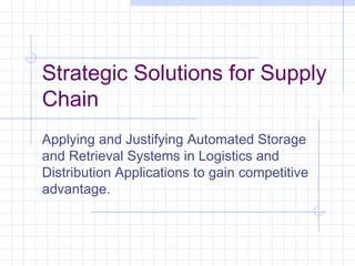 Strategic Solutions for Supply
Chain
Applying and Justifying Automated Storage
and Retrieval Systems in Logistics and
Distribution Applications to gain competitive
advantage.
 
