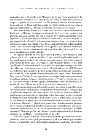 50 Grandes sociólogos contemporâneos




esquecido. Marx, de acordo com Althusser, abrira um “novo continente” de
conhecimento científico, e foi uma tarefa dos livros de Althusser explorar e
mapear o potencial teoricamente contido nesses domínios. Curiosamente,
tal descoberta do Marx autêntico exigiu três fontes intelectuais marxistas: a
epistemologia histórica, a filosofia espinosana e a psicanálise lacaniana.
     Da epistemologia histórica – e, mais especificamente, da obra de Gaston
Bachelard –, Althusser se apropriou da noção de “corte”. Isso significa, em
primeiro lugar, que a ciência não é uma extensão do cotidiano, mas rompe com a
experiência cotidiana por meio da construção de estruturas conceituais e teóricas,
por sua vez “materializadas” em ferramentas, instrumentos e experimentos. Para
Althusser, isso era o que estava por trás do contraste entre ciência e ideologia. Esta
última é um know-how (experiência, técnica, prática) que reproduz o cotidiano
como senso comum, numa tentativa de estabilizar relações antagônicas, tais
como aquela entre capital e trabalho.
     O segundo sentido de corte historiciza o primeiro. Para Bachelard, uma
palavra não é um conceito científico. O que atribui significado científico a
um vocábulo particular é sua relação com outros conceitos. Cada conceito
está embutido numa rede de conceitos que Althusser definiu como uma
“problemática”. Althusser identificou em Marx um corte epistemológico iniciado
em 1845 e que evoluiria para uma nova problemática depois de 1857. Uma vez
que diferentes problemáticas podiam compartilhar palavras, era necessário,
nos termos de Lacan, realizar “leituras sintomáticas”, com o intuito de extrair a
“inconsciência” teórica do texto que estruturava os tipos de questões apresentadas
e limitava a gama de conceitos e respostas possíveis. A palavra “espaço” não tem,
na física newtoniana, o mesmo significado que tem na teoria da relatividade. O
significado nesta última não se funda na primeira; rompe com ela.
     A leitura sintomática que Althusser fez de Marx identificou uma problemática
que rompia com o humanismo e o hegelianismo. O humanismo, a crença de que
os indivíduos, enquanto tais, são os agentes da história, era incompatível com o
anti-humanismo teórico da investigação científica das relações sociais encontrada
no Marx posterior. Associado ao humanismo estava o historicismo, ou a noção
de que a história é a realização de uma essência humana, como a criatividade,
o amor ou a liberdade. O historicismo apresenta a história como um processo
linear rumo a um objetivo. É uma teleologia, na qual se considera que a “essência”
determina todas as facetas da vida social, o que Althusser chamava de “totalidade
expressiva”. Afirmava que “tal e tal elemento (econômico, político, legal, literário,
religioso etc., em Hegel) = a essência interior do todo”.
     Em Ler o Capital, Althusser afirmava ter descoberto que o trabalho teórico
deveria ser visto como um tipo de produção, uma prática por meio da qual materiais
brutos (por exemplo, “fatos”, documentos, experiência, ideologias) são influen-


                                         14
 