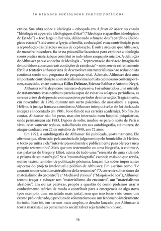 50 Grandes sociólogos contemporâneos




crítico. Sua obra sobre a ideologia – esboçada em A favor de Marx no ensaio
“Idéologie et appareils idéologiques d’état” (“Ideologia e aparelhos ideológicos
de Estado”) – teve larga influência, delineando a função dos “aparelhos ideoló-
gicos estatais” (tais como a Igreja, a família, a educação) e sua contribuição para
a reprodução das relações sociais de exploração. É outra área em que Althusser,
de maneira inovadora, fia-se na psicanálise lacaniana para explorar a ideologia
como prática material que constitui os indivíduos enquanto sujeitos. A definição
de Althusser para o conceito de ideologia – “representação da relação imaginária
de indivíduos com suas reais condições de existência” – mostrou-se extremamente
fértil. A tentativa althusseriana de desenvolver um materialismo não reducionista
continua sendo um programa de pesquisas vital. Ademais, Althusser deu uma
importante contribuição ao materialismo imanentista espinosano contemporâ-
neo, associado, entre outros, a Gilles Deleuze, Etienne Balibar e Antonio Negri.
      Althusser sofria de psicose maníaco-depressiva. Foi submetido a uma miríade
de tratamentos, mas nenhum parecia capaz de evitar os colapsos periódicos, as
severas crises de depressão e os sucessivos períodos de internação. Tragicamente,
em novembro de 1980, durante um surto psicótico, ele assassinou a esposa,
Hélène. A justiça francesa considerou Althusser inimputável, e ele foi declarado
incapaz e inocentado em 1981. Foi o fim de sua carreira acadêmica. No fim das
contas, Althusser não foi preso, mas sim internado num hospital psiquiátrico,
onde permaneceu até 1983. Depois de solto, mudou-se para o norte de Paris e
viveu relativamente recluso, trabalhando em sua autobiografia, até morrer, de
ataque cardíaco, em 22 de outubro de 1990, aos 72 anos.
      Em 1992, a autobiografia de Althusser foi publicada, postumamente. Ele
afirmou que, silenciado pela ausência de julgamento pelo homicídio de Hélène,
o texto permitia a ele “intervir pessoalmente e publicamente para oferecer meu
próprio testemunho”. Mais que um testemunho ou uma biografia, o volume é,
nas palavras de Gregory Elliot, acima de tudo uma “reescrita de uma vida sob
o prisma de seu naufrágio”. Se a “traumabiografia” esconde mais do que revela,
outros textos, também de publicação póstuma, lançam luz sobre importantes
aspectos do projeto intelectual e político de Althusser. Em escritos como “Le
courant souterrain du matérialisme de la rencontre” (“A corrente subterrânea do
materialismo do encontro”) e “Machiavel et nous” (“Maquiavel e nós”), Althusser
tentou traçar e esboçar um “materialismo do encontro”, um “materialismo
aleatório”. Em outras palavras, propôs a questão de como podemos usar o
conhecimento teórico de modo a contribuir para a emergência de algo novo
(por exemplo, uma sociedade mais justa), sem que isso fosse visto como um
evento pré-ordenado, o produto de voluntarismo ou um fenômeno inteiramente
fortuito. Esse foi, em termos mais amplos, o desafio lançado por Althusser à
teoria marxista e ao pensamento social: talvez seja também o nosso.


                                        16
 