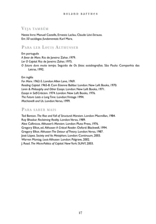 Roland Barthes




Veja     ta m b é m
Neste livro: Manuel Castells, Ernesto Laclau, Claude Lévi-Strauss.
Em 50 sociólogos fundamentais: Karl Marx.

Para     ler    Louis Althusser
Em português
A favor de Marx. Rio de Janeiro: Zahar, 1979.
Ler O Capital. Rio de Janeiro: Zahar, 1975.
O futuro dura muito tempo. Seguido de Os fatos: autobiografias. São Paulo: Companhia das
      Letras, 1992.

Em inglês
For Marx. 1962-5. London: Allen Lane, 1969.
Reading Capital. 1965-8. Com Etienne Balibar. London: New Left Books, 1970.
Lenin & Philosophy and Other Essays. London: New Left Books, 1971.
Essays in Self-Criticism. 1974. London: New Left Books, 1976.
The Future Lasts a Long Time. London:Vintage 1994.
Machiavelli and Us. London:Verso, 1999.

Para     saber mais
Ted Benton. The Rise and Fall of Structural Marxism. London: Macmillan, 1984.
Roy Bhaskar. Reclaiming Reality. London:Verso, 1989.
Alex Callinicos. Althusser’s Marxism. London: Pluto Press, 1976.
Gregory Elliot, ed. Althusser: A Critical Reader. Oxford: Blackwell, 1994.
Gregory Elliot. Althusser:The Detour of Theory. London:Verso, 1987.
José López. Society and Its Metaphors. London: Continuum, 2003.
Warren Montag. Louis Althusser. London: Palgrave, 2002.
J. Read. The Micro-Politics of Capital. New York: SUNY, 2003.




                                              17
 