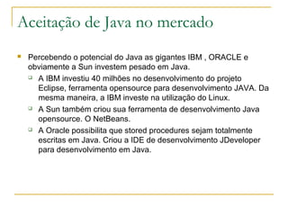 Aceitação de Java no mercado
 Percebendo o potencial do Java as gigantes IBM , ORACLE e
obviamente a Sun investem pesado em Java.
 A IBM investiu 40 milhões no desenvolvimento do projeto
Eclipse, ferramenta opensource para desenvolvimento JAVA. Da
mesma maneira, a IBM investe na utilização do Linux.
 A Sun também criou sua ferramenta de desenvolvimento Java
opensource. O NetBeans.
 A Oracle possibilita que stored procedures sejam totalmente
escritas em Java. Criou a IDE de desenvolvimento JDeveloper
para desenvolvimento em Java.
 