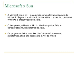 Microsoft x Sun
 A Microsoft cria o J++, e o anuncia como a ferramenta Java da
Microsoft. Segundo a Microsoft, o J++ reúne o poder da plataforma
Windows à produtividade do Java.
 O J++ porém, utilizava a API do Windows para e feria a
característica multiplataforma do Java.
 Os programas feitos para J++ não “rodariam” em outras
plataformas, afinal era necessário a API do Win32.
 