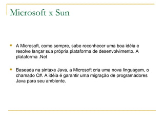 Microsoft x Sun
 A Microsoft, como sempre, sabe reconhecer uma boa idéia e
resolve lançar sua própria plataforma de desenvolvimento. A
plataforma .Net
 Baseada na sintaxe Java, a Microsoft cria uma nova linguagem, o
chamado C#. A idéia é garantir uma migração de programadores
Java para seu ambiente.
 