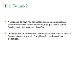 E o Futuro ?
 A utilização de Java nas aplicações desktops e não apenas
servidores está em franca expansão, fato que deixou James
Gosling muito feliz no último JavaOne.
 Celulares e PDA´s utilizando Java estão concretizando a idéia da
Sun de 14 anos atrás, isto é, a utilização em dispositivos
eletrônicos.
 
