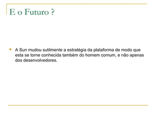 E o Futuro ?
 A Sun mudou sutilmente a estratégia da plataforma de modo que
esta se torne conhecida também do homem comum, e não apenas
dos desenvolvedores.
 