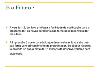 E o Futuro ?
 A versão 1.5. do Java privilegia a facilidade de codificação para o
programador, as novas características tornarão o desenvolvedor
mais feliz.
 A impressão é que o consórcio que desenvolve o Java sabe que
sua força vem principalmente do programador. Se souber respeitá-
lo acredita-se que a meta de 15 milhões de desenvolvedores será
alcançada.
 