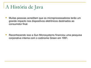 A História de Java
 Muitas pessoas acreditam que os microprocessadores terão um
grande impacto nos dispositivos eletrônicos destinados ao
consumidor final.
 Reconhecendo isso a Sun Microsystems financiou uma pesquisa
corporativa interna com o codinome Green em 1991.
 