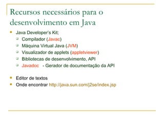 Recursos necessários para o
desenvolvimento em Java
 Java Developer’s Kit;
 Compilador (Javac)
 Máquina Virtual Java (JVM)
 Visualizador de applets (appletviewer)
 Bibliotecas de desenvolvimento, API
 Javadoc - Gerador de documentação da API
 Editor de textos
 Onde encontrar http://java.sun.com/j2se/index.jsp
 