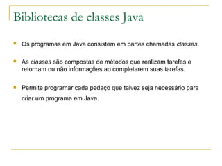 Bibliotecas de classes Java
 Os programas em Java consistem em partes chamadas classes.
 As classes são compostas de métodos que realizam tarefas e
retornam ou não informações ao completarem suas tarefas.
 Permite programar cada pedaço que talvez seja necessário para
criar um programa em Java.
 