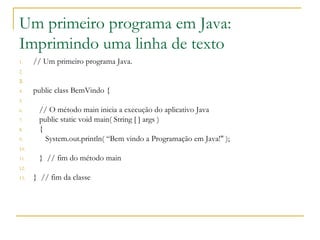Um primeiro programa em Java:
Imprimindo uma linha de texto
1. // Um primeiro programa Java.
2.
3.
4. public class BemVindo {
5.
6. // O método main inicia a execução do aplicativo Java
7. public static void main( String [ ] args )
8. {
9. System.out.println( “Bem vindo a Programação em Java!" );
10.
11. } // fim do método main
12.
13. } // fim da classe
 