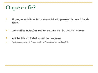 O que eu fiz?
 O programa feito anteriormente foi feito para exibir uma linha de
texto.
 Java utiliza notações estranhas para os não programadores.
 A linha 9 faz o trabalho real do programa
9. System.out.println( “Bem vindo a Programação em Java!" );
 
