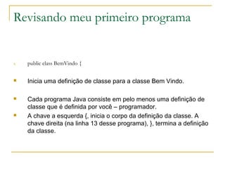 Revisando meu primeiro programa
4. public class BemVindo {
 Inicia uma definição de classe para a classe Bem Vindo.
 Cada programa Java consiste em pelo menos uma definição de
classe que é definida por você – programador.
 A chave a esquerda {, inicia o corpo da definição da classe. A
chave direita (na linha 13 desse programa), }, termina a definição
da classe.
 