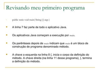 Revisando meu primeiro programa
7. public static void main( String [ ] args )
 A linha 7 faz parte de todo o aplicativo Java.
 Os aplicativos Java começam a execução por main.
 Os parênteses depois de main indicam que main é um bloco de
construção de programa denominado método.
 A chave a esquerda na linha 8 {, inicia o corpo da definição do
método. A chave direita (na linha 11 desse programa), }, termina
a definição do método.
 