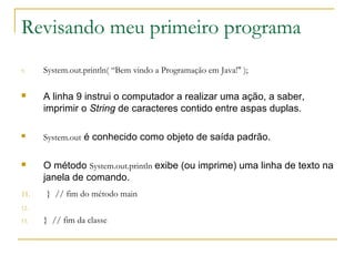 Revisando meu primeiro programa
9. System.out.println( “Bem vindo a Programação em Java!" );
 A linha 9 instrui o computador a realizar uma ação, a saber,
imprimir o String de caracteres contido entre aspas duplas.
 System.out é conhecido como objeto de saída padrão.
 O método System.out.println exibe (ou imprime) uma linha de texto na
janela de comando.
11. } // fim do método main
12.
13. } // fim da classe
 