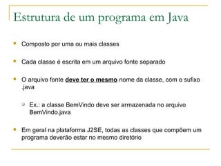 Estrutura de um programa em Java
 Composto por uma ou mais classes
 Cada classe é escrita em um arquivo fonte separado
 O arquivo fonte deve ter o mesmo nome da classe, com o sufixo
.java
 Ex.: a classe BemVindo deve ser armazenada no arquivo
BemVindo.java
 Em geral na plataforma J2SE, todas as classes que compõem um
programa deverão estar no mesmo diretório
 