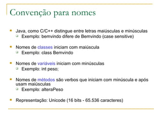 Convenção para nomes
 Java, como C/C++ distingue entre letras maiúsculas e minúsculas
 Exemplo: bemvindo difere de Bemvindo (case sensitive)
 Nomes de classes iniciam com maiúscula
 Exemplo: class Bemvindo
 Nomes de variáveis iniciam com minúsculas
 Exemplo: int peso;
 Nomes de métodos são verbos que iniciam com minúscula e após
usam maiúsculas
 Exemplo: alteraPeso
 Representação: Unicode (16 bits - 65.536 caracteres)
 