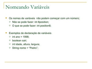 Nomeando Variáveis
 Os nomes de variáveis não podem começar com um número;
 Não se pode fazer: int 8position;
 O que se pode fazer: int position8;
 Exemplos de declaração de variáveis
 int ano = 1998;
 boolean sair;
 int idade, altura, largura;
 String nome = “Pedro”;
 