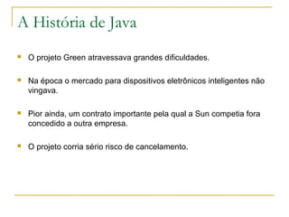 A História de Java
 O projeto Green atravessava grandes dificuldades.
 Na época o mercado para dispositivos eletrônicos inteligentes não
vingava.
 Pior ainda, um contrato importante pela qual a Sun competia fora
concedido a outra empresa.
 O projeto corria sério risco de cancelamento.
 