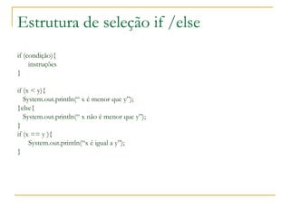 Estrutura de seleção if /else
if (condição){
instruções
}
if (x < y){
System.out.println(“ x é menor que y”);
}else{
System.out.println(“ x não é menor que y”);
}
if (x == y ){
System.out.println(“x é igual a y”);
}
 