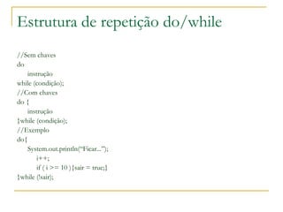 Estrutura de repetição do/while
//Sem chaves
do
instrução
while (condição);
//Com chaves
do {
instrução
}while (condição);
//Exemplo
do{
System.out.println(“Ficar...”);
i++;
if ( i >= 10 ){sair = true;}
}while (!sair);
 