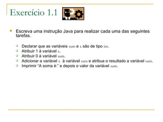 Exercício 1.1
 Escreva uma instrução Java para realizar cada uma das seguintes
tarefas.
 Declarar que as variáveis sum e x são de tipo int.
 Atribuir 1 à variável x.
 Atribuir 0 à variável sum.
 Adicionar a variável x à variável sum e atribua o resultado a variável sum.
 Imprimir “A soma é:” e depois o valor da variável sum.
 