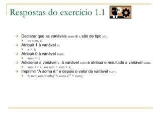 Respostas do exercício 1.1
 Declarar que as variáveis sum e x são de tipo int.
 int sum, x;
 Atribuir 1 à variável x.
 x = 1;
 Atribuir 0 à variável sum.
 sum = 0;
 Adicionar a variável x à variável sum e atribua o resultado a variável sum.
 sum += x ; ou sum = sum + x;
 Imprimir “A soma é:” e depois o valor da variável sum.
 System.out.println(“A soma é:” + sum);
 