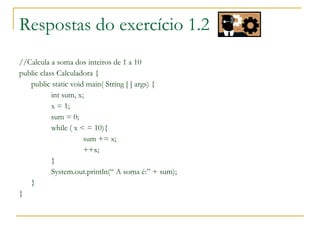 Respostas do exercício 1.2
//Calcula a soma dos inteiros de 1 a 10
public class Calculadora {
public static void main( String [ ] args) {
int sum, x;
x = 1;
sum = 0;
while ( x < = 10){
sum += x;
++x;
}
System.out.println(“ A soma é:” + sum);
}
}
 