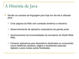 A História de Java
 Devido ao sucesso da linguagem java hoje em dia ela é utilizada
para:
 Criar páginas da Web com conteúdo dinâmico e interativo.
 Desenvolvimento de aplicativo corporativos de grande porte
 Aprimoramento de funcionalidades de servidores da World Wide
Web.
 Fornecer aplicativos para dispositivos destinados ao consumidor
(como telefones celulares, pagers e assistentes pessoais
digitais) e para muitas outras finalidades.
 