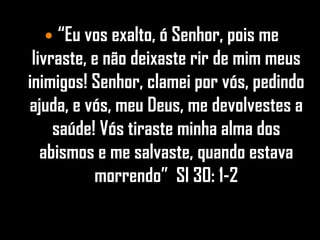  “Eu vos exalto, ó Senhor, pois me
 livraste, e não deixaste rir de mim meus
inimigos! Senhor, clamei por vós, pedindo
ajuda, e vós, meu Deus, me devolvestes a
     saúde! Vós tiraste minha alma dos
   abismos e me salvaste, quando estava
           morrendo” Sl 30: 1-2
 