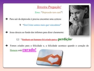 Terceira Pregação!
                             Tema: “Depressão tem cura”!

 Para sair da depressão é preciso encontrar uma certeza:

               “Em Cristo somos mais que vencedores”


 Jesus desceu ao fundo dos infernos para dizer claramente:


            “Nenhum ser humano foi criado para a perdição”

 Fomos criados para a felicidade e, a felicidade acontece quando o coração do
    Homem está   curado!
 