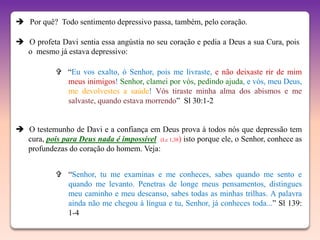  Por quê? Todo sentimento depressivo passa, também, pelo coração.

 O profeta Davi sentia essa angústia no seu coração e pedia a Deus a sua Cura, pois
  o mesmo já estava depressivo:

             “Eu vos exalto, ó Senhor, pois me livraste, e não deixaste rir de mim
              meus inimigos! Senhor, clamei por vós, pedindo ajuda, e vós, meu Deus,
              me devolvestes a saúde! Vós tiraste minha alma dos abismos e me
              salvaste, quando estava morrendo” Sl 30:1-2


 O testemunho de Davi e a confiança em Deus prova à todos nós que depressão tem
  cura, pois para Deus nada é impossível (Lc 1,38) isto porque ele, o Senhor, conhece as
  profundezas do coração do homem. Veja:


             “Senhor, tu me examinas e me conheces, sabes quando me sento e
              quando me levanto. Penetras de longe meus pensamentos, distingues
              meu caminho e meu descanso, sabes todas as minhas trilhas. A palavra
              ainda não me chegou à língua e tu, Senhor, já conheces toda...” Sl 139:
              1-4
 