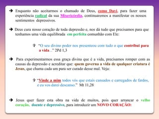  Enquanto não aceitarmos o chamado de Deus, como Davi, para fazer uma
  experiência radical da sua Misericórdia, continuaremos a manifestar os nossos
  sentimentos depressivos.

 Deus cura nosso coração de toda depressão e, nos dá tudo que precisamos para que
  tenhamos uma vida equilibrada em perfeita comunhão com Ele:

              “O seu divino poder nos presenteou com tudo o que contribui para
               a vida...” 2Pd 1,3

 Para experimentarmos essa graça divina que é a vida, precisamos romper com as
  causas da depressão e acreditar que: quem governa a vida de qualquer criatura é
  Jesus, que chama cada um para ser curado desse mal. Veja:

              “Vinde a mim todos vós que estais cansados e carregados de fardos,
               e eu vos darei descanso.” Mt 11,28


 Jesus quer fazer esta obra na vida de muitos, pois quer arrancar o velho
  coração, doente e depressivo, para introduzir um NOVO CORAÇÃO:
 