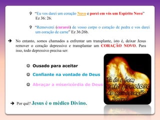  “Eu vos darei um coração Novo e porei em vós um Espírito Novo”
             Ez 36: 26.

            “Removerei (curarei) de vosso corpo o coração de pedra e vos darei
             um coração de carne” Ez 36:26b.

 No entanto, somos chamados a enfrentar um transplante, isto é, deixar Jesus
  remover o coração depressivo e transplantar um CORAÇÃO NOVO. Para
  isso, todo depressivo precisa ser:


           Ousado para aceitar

           Confiante na vontade de Deus

           Abraçar a misericórdia de Deus



  Por quê? Jesus   é o médico Divino.
 