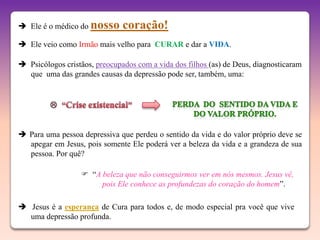  Ele é o médico do nosso      coração!
 Ele veio como Irmão mais velho para CURAR e dar a VIDA.

 Psicólogos cristãos, preocupados com a vida dos filhos (as) de Deus, diagnosticaram
  que uma das grandes causas da depressão pode ser, também, uma:




 Para uma pessoa depressiva que perdeu o sentido da vida e do valor próprio deve se
  apegar em Jesus, pois somente Ele poderá ver a beleza da vida e a grandeza de sua
  pessoa. Por quê?

                   “A beleza que não conseguirmos ver em nós mesmos. Jesus vê,
                       pois Ele conhece as profundezas do coração do homem”.

 Jesus é a esperança de Cura para todos e, de modo especial pra você que vive
  uma depressão profunda.
 