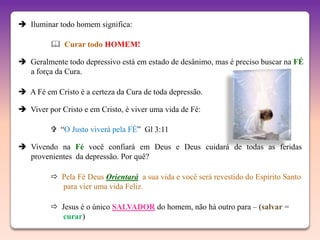  Iluminar todo homem significa:

          Curar todo HOMEM!

 Geralmente todo depressivo está em estado de desânimo, mas é preciso buscar na FÉ
  a força da Cura.

 A Fé em Cristo é a certeza da Cura de toda depressão.

 Viver por Cristo e em Cristo, é viver uma vida de Fé:

          “O Justo viverá pela FÉ” Gl 3:11

 Vivendo na Fé você confiará em Deus e Deus cuidará de todas as feridas
  provenientes da depressão. Por quê?

          Pela Fé Deus Orientará a sua vida e você será revestido do Espírito Santo
           para vier uma vida Feliz.

          Jesus é o único SALVADOR do homem, não há outro para – (salvar =
           curar)
 