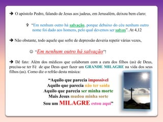  O apóstolo Pedro, falando de Jesus aos judeus, em Jerusalém, deixou bem claro:

           “Em nenhum outro há salvação, porque debaixo do céu nenhum outro
            nome foi dado aos homens, pelo qual devemos ser salvos”. At 4,12

 Não obstante, todo aquele que sofre de depressão deveria repetir várias vezes,

             “Em    nenhum outro há salvação”!
 Dê fato: Além dos médicos que colaboram com a cura dos filhos (as) de Deus,
precisa-se ter Fé de que Deus quer fazer um GRANDE MILAGRE na vida dos seus
filhos (as). Como diz o refrão desta música:

                      “Aquilo que parecia impossível
                     Aquilo que parecia não ter saída
                    Aquilo que parecia ser minha morte
                      Mais Jesus mudou minha sorte
                    Sou um MILAGRE estou aqui”
 